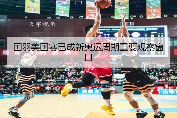 国羽美国赛已成新奥运周期重要观察窗口